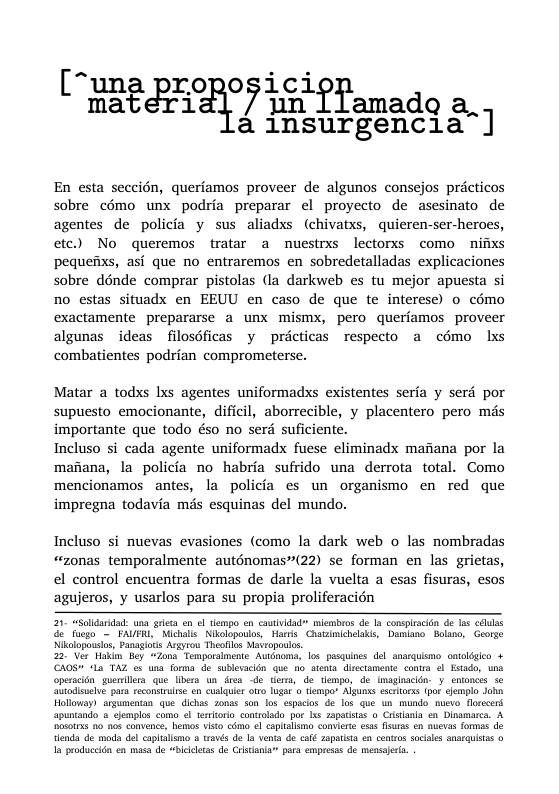“una proposici L materi 7 un ffamado a,. 4 insurgencia]  En esta seccién, queriamos proveer de algunos consejos pricticos sobre cémo unx podria preparar el proyecto de asesinato de agentes de policia y sus aliadss (chivatxs, quieren-ser-heroes, etc.) No queremos tratar a nuestrxs lectorxs como nifixs pequeiixs, asi que no entraremos en sobredetalladas explicaciones sobre dénde comprar pistolas (la darkweb es tu mejor apuesta si no estas situadx en EEUU en caso de que te interese) o cémo exactamente prepararse a unx mismyx, pero queriamos proveer algunas ideas filosdficas y pricticas respecto a c6mo lxs combatientes podrian comprometerse.  Matar a todxs xs agentes uniformadxs existentes seria y serd por supuesto emocionante, dificil, aborrecible, y placentero pero mds importante que todo éso no serd suficiente.  Incluso si cada agente uniformadx fuese eliminadx mafiana por la maiana, la policia no habria sufrido una derrota total. Como mencionamos antes, la policia es un organismo en red que impregna todavia ms esquinas del mundo.  Incluso si nuevas evasiones (como la dark web o las nombradas “zonas temporalmente auténomas”(22) se forman en las grietas, el control encuentra formas de darle la vuelta a esas fisuras, esos agujeros, y usarlos para su propia proliferacién  21 “lldardad wa greta en ol lempo on cautvidad” miembros do I conspiracon de s cdulas ¢ fuego — FAUFRL" Mihalls Nkolopoulos, Harris Chatsinichelais, Damiano. Bolano, George Nikalopousios, Panagitis Argyrou Theolos Maropols.  22."Ver Haki ey ~Zons Temporamente Awdnom, 1os pusquines del_anarqismo_ontogico + CAOS" 12’ TAZ o una forma de sblevacén que o tents disctamente contra ol Etado, wna operscidnguemillers que Ibera un dres de tiems, de. tempo, de imaginacidn: y entonces 56 ‘tiodisclve para recomstrire en cslquir oo 1ugar o tlempor Algunss €506 (po clomplo Joh Holloway) argumentan que.dichas sonas son los cspacos de los que wn mundo muevo. foreerd apuntando  cjemplos como el terorlo contolado po s zapatstas o Cristanla e Disamarca. A osotss 20 nos convence, hemos vito cdmo e caplamo comierte ess s on auevas formas de enda de moda del caplalmo  avés de a venta de café ZapaLTA n centro socales anaIQUItas o 1 produccit en masa de “biicltas de Cristania para empresss de mensaerta  